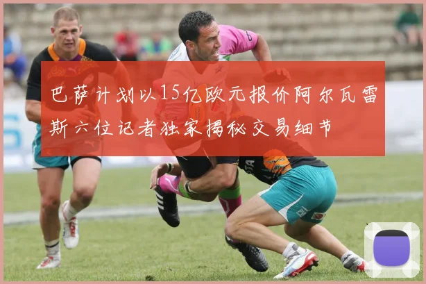 巴萨计划以15亿欧元报价阿尔瓦雷斯六位记者独家揭秘交易细节