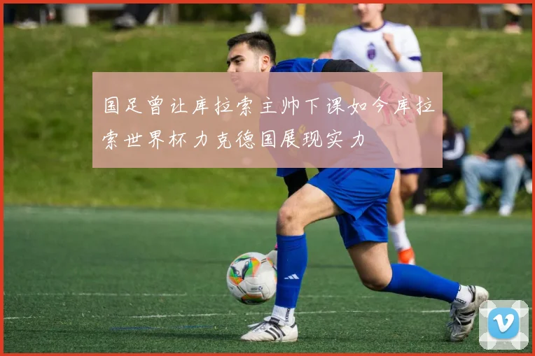 国足曾让库拉索主帅下课如今库拉索世界杯力克德国展现实力