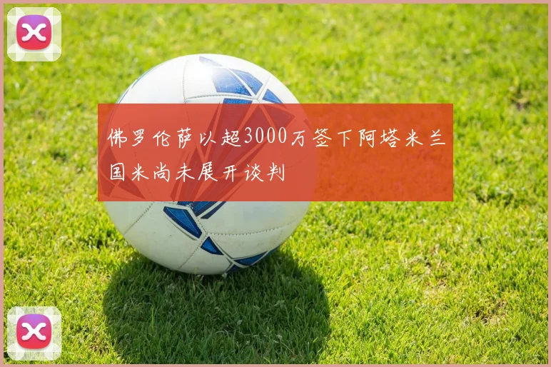 佛罗伦萨以超3000万签下阿塔米兰国米尚未展开谈判