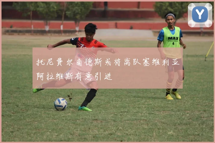托尼费尔南德斯或将离队塞维利亚阿拉维斯有意引进