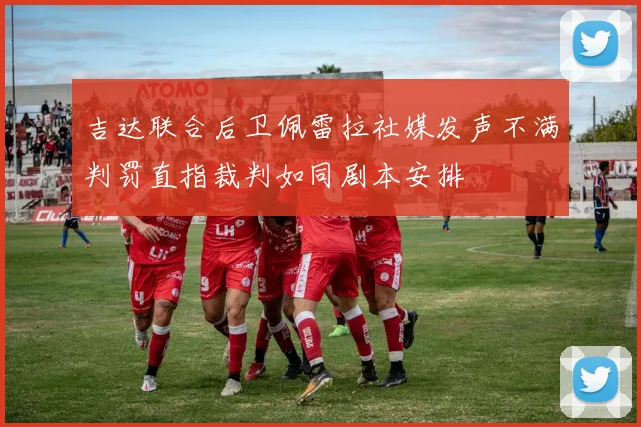 吉达联合后卫佩雷拉社媒发声不满判罚直指裁判如同剧本安排