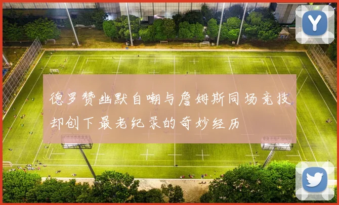 德罗赞幽默自嘲与詹姆斯同场竞技却创下最老纪录的奇妙经历