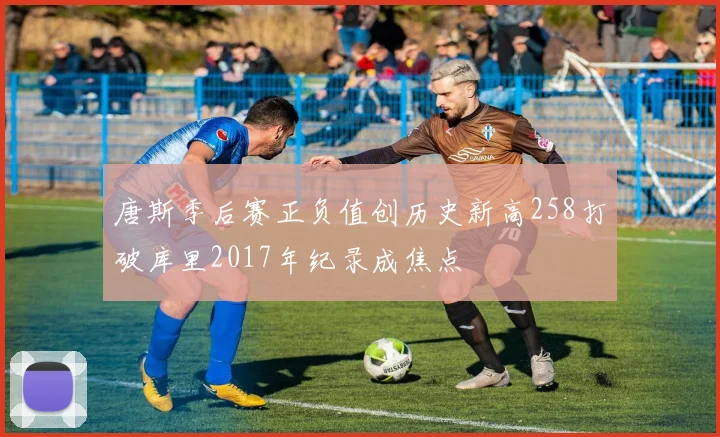 唐斯季后赛正负值创历史新高258打破库里2017年纪录成焦点