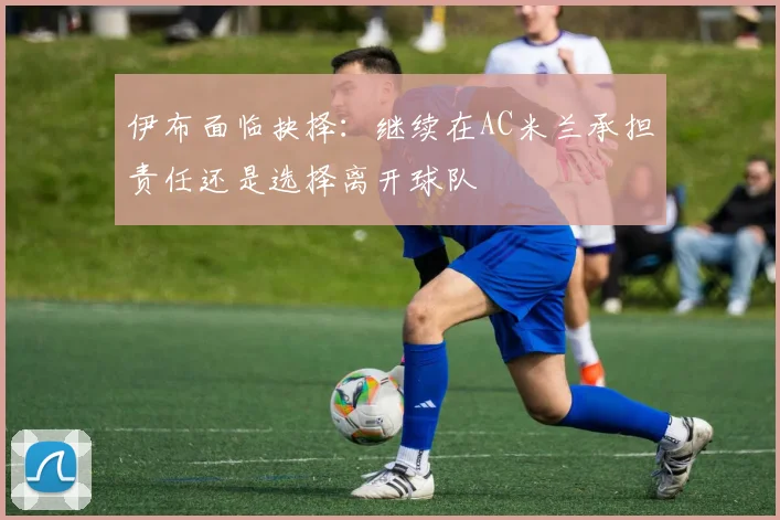 伊布面临抉择：继续在AC米兰承担责任还是选择离开球队