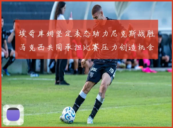 埃奇库姆坚定表态助力尼克斯战胜马克西共同承担比赛压力创造机会