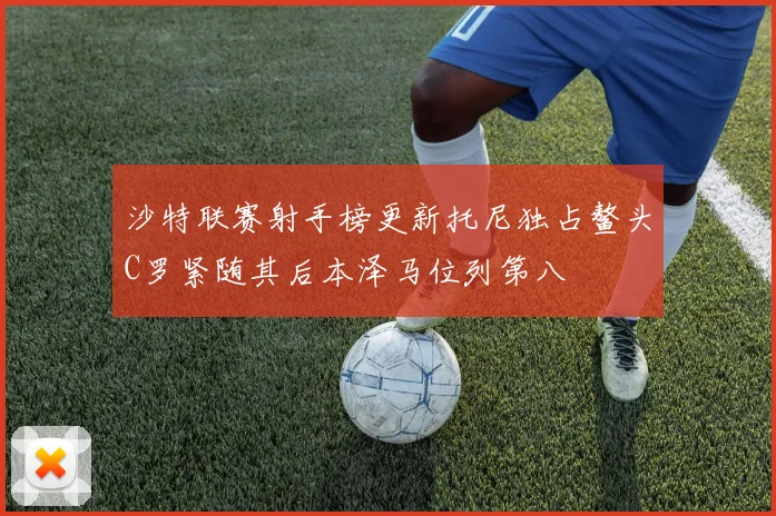 沙特联赛射手榜更新托尼独占鳌头C罗紧随其后本泽马位列第八