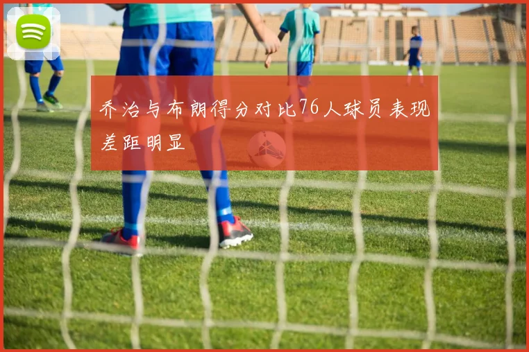 乔治与布朗得分对比76人球员表现差距明显