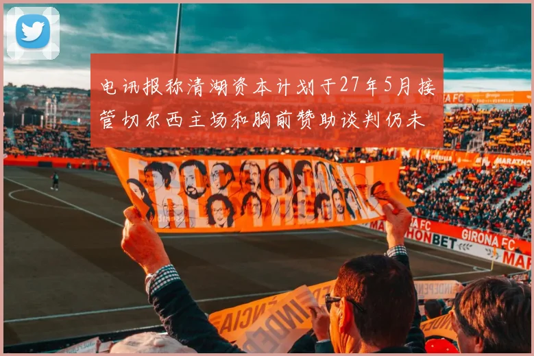 电讯报称清湖资本计划于27年5月接管切尔西主场和胸前赞助谈判仍未取得进展
