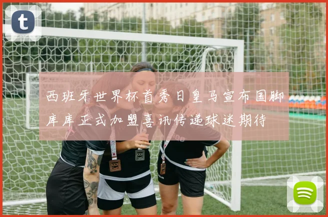 西班牙世界杯首秀日皇马宣布国脚库库正式加盟喜讯传递球迷期待
