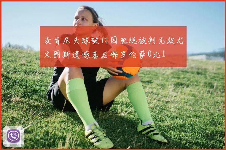 麦肯尼头球破门因犯规被判无效尤文图斯遗憾落后佛罗伦萨0比1