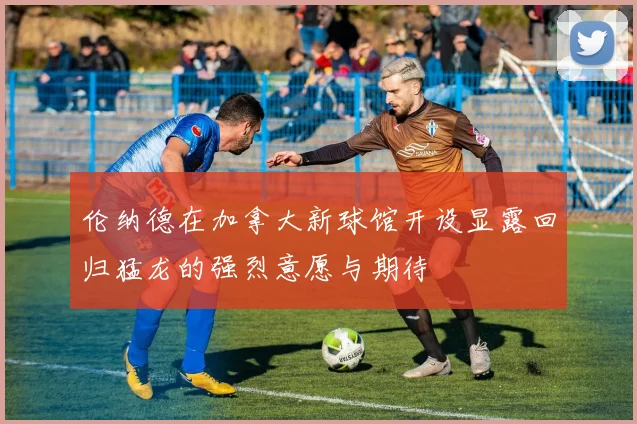 伦纳德在加拿大新球馆开设显露回归猛龙的强烈意愿与期待