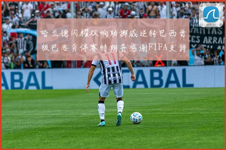 哈兰德闪耀双响助挪威逆转巴西晋级巴洛贡停赛特朗普感谢FIFA支持