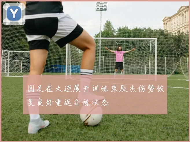 国足在大连展开训练朱辰杰伤势恢复良好重返合练状态
