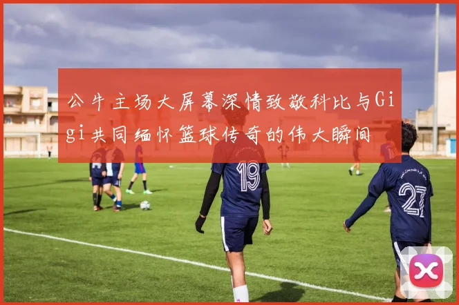 公牛主场大屏幕深情致敬科比与Gigi共同缅怀篮球传奇的伟大瞬间