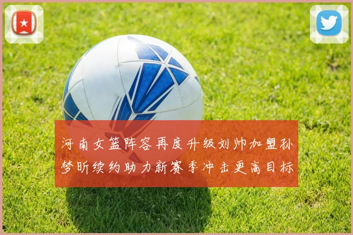 河南女篮阵容再度升级刘帅加盟孙梦昕续约助力新赛季冲击更高目标