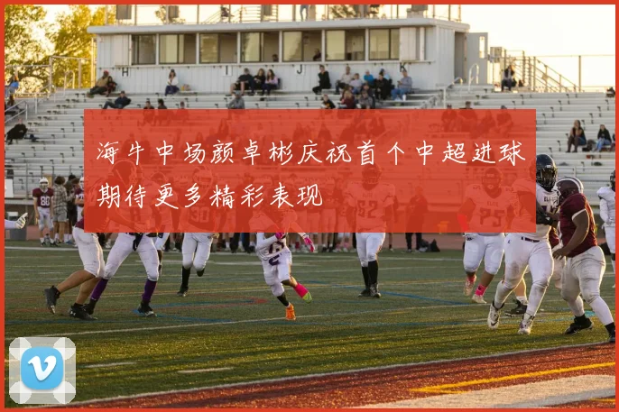 海牛中场颜卓彬庆祝首个中超进球期待更多精彩表现