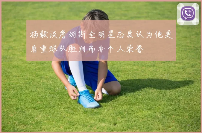杨毅谈詹姆斯全明星态度认为他更看重球队胜利而非个人荣誉